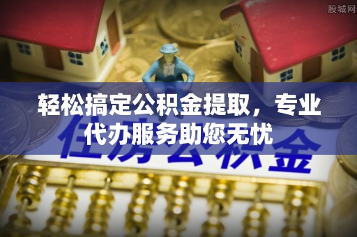 丰台轻松搞定公积金提取，专业代办服务助您无忧